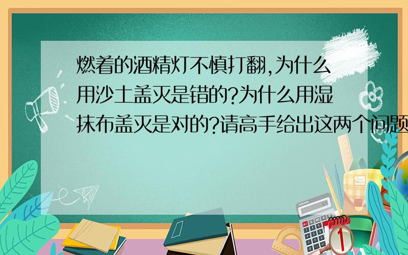 燃着的酒精灯不慎打翻,为什么用沙土盖灭是错的?为什么用湿抹布盖灭是对的?请高手给出这两个问题的答案,并说明理由