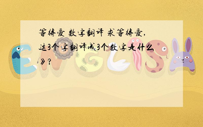 等待爱 数字翻译 求等待爱,这3个字翻译成3个数字是什么》?