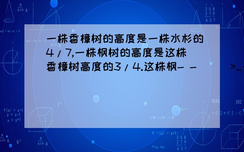 一株香樟树的高度是一株水杉的4/7,一株枫树的高度是这株香樟树高度的3/4.这株枫- -|||>..一株香樟树的高度是一株水杉的4/7，一株枫树的高度是这株香樟树高度的3/4。这株枫树的高度是水杉