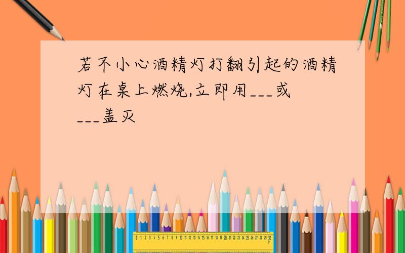 若不小心酒精灯打翻引起的酒精灯在桌上燃烧,立即用___或___盖灭