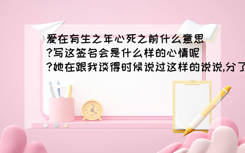 爱在有生之年心死之前什么意思?写这签名会是什么样的心情呢?她在跟我谈得时候说过这样的说说,分了后她就写在了个性签名里.好长时间木有换了