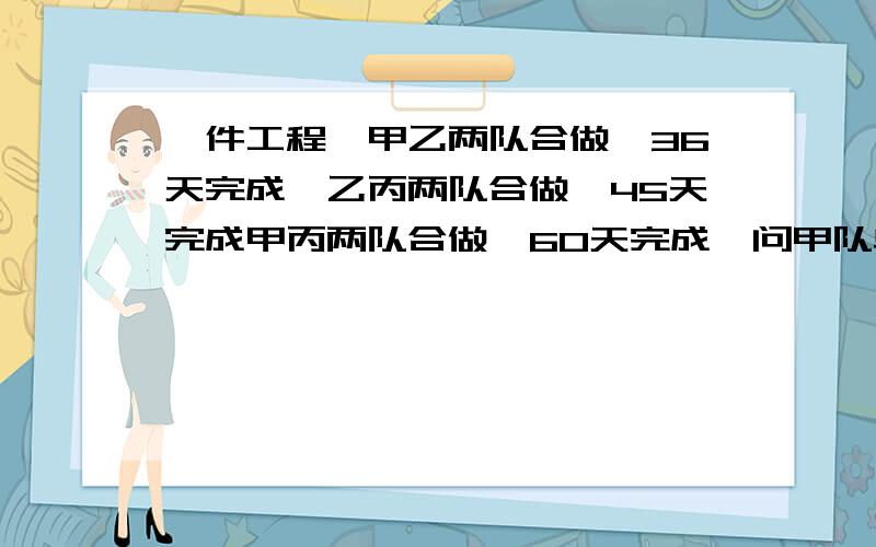 一件工程,甲乙两队合做,36天完成,乙丙两队合做,45天完成甲丙两队合做,60天完成,问甲队单独做,需要多少天完成甲每天完成工程的（1/36+1/60-1/45）÷2＝1/90甲队单独做,完成需要1÷90分之1＝90天第