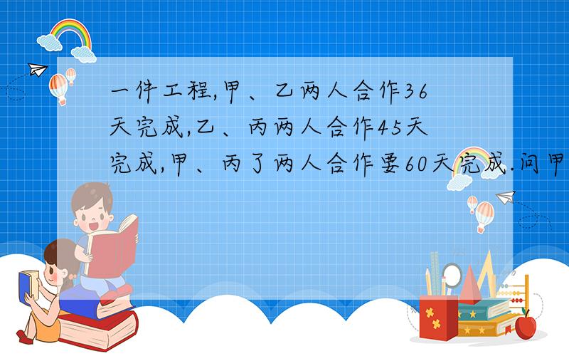 一件工程,甲、乙两人合作36天完成,乙、丙两人合作45天完成,甲、丙了两人合作要60天完成.问甲一人独做几天完成、请给出算式.