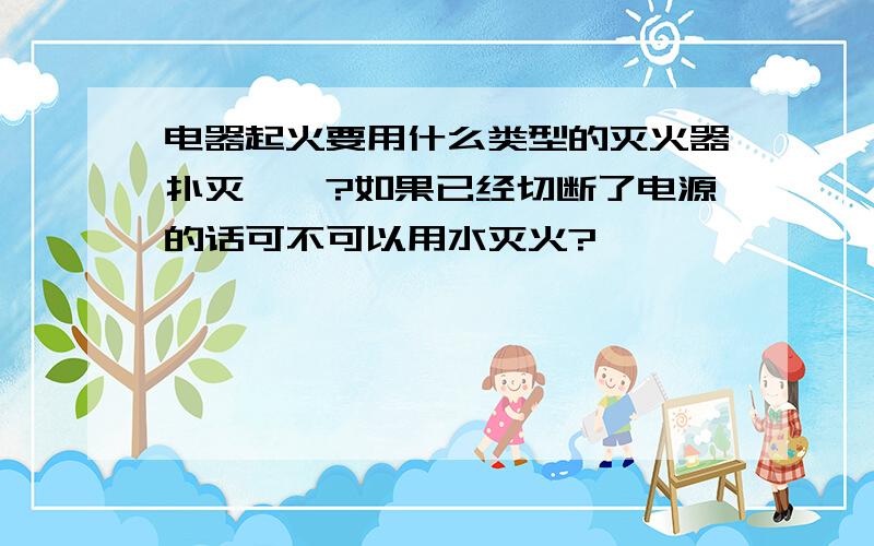 电器起火要用什么类型的灭火器扑灭……?如果已经切断了电源的话可不可以用水灭火?