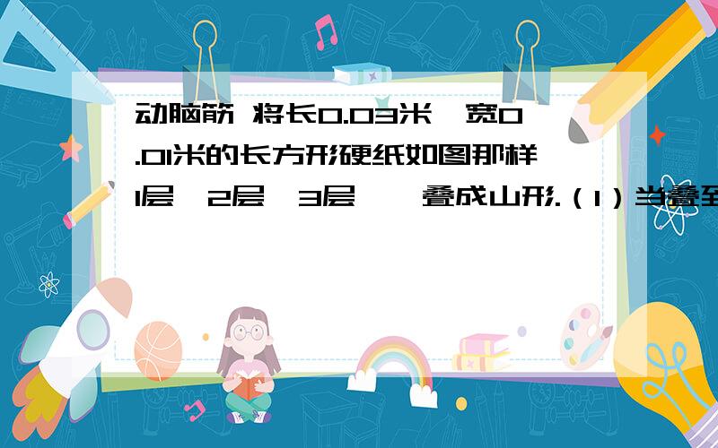 动脑筋 将长0.03米、宽0.01米的长方形硬纸如图那样1层、2层、3层……叠成山形.（1）当叠到4层时,叠成图形的周长是多少米?（2）如果将层数定为x层,周长定为y米,请写出y的算式.（3）如果叠成