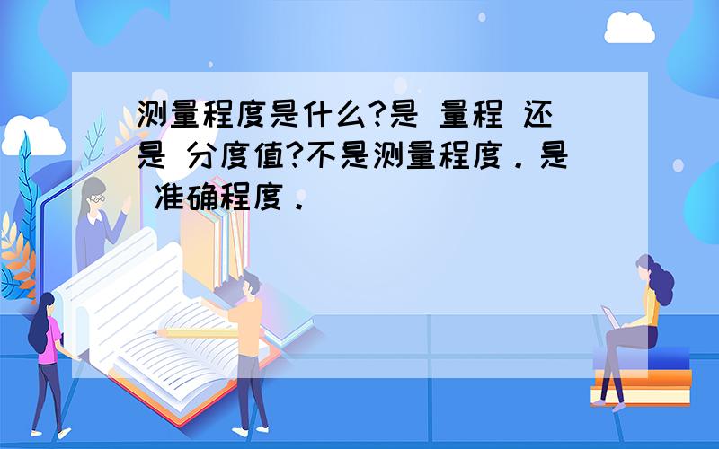 测量程度是什么?是 量程 还是 分度值?不是测量程度。是 准确程度。