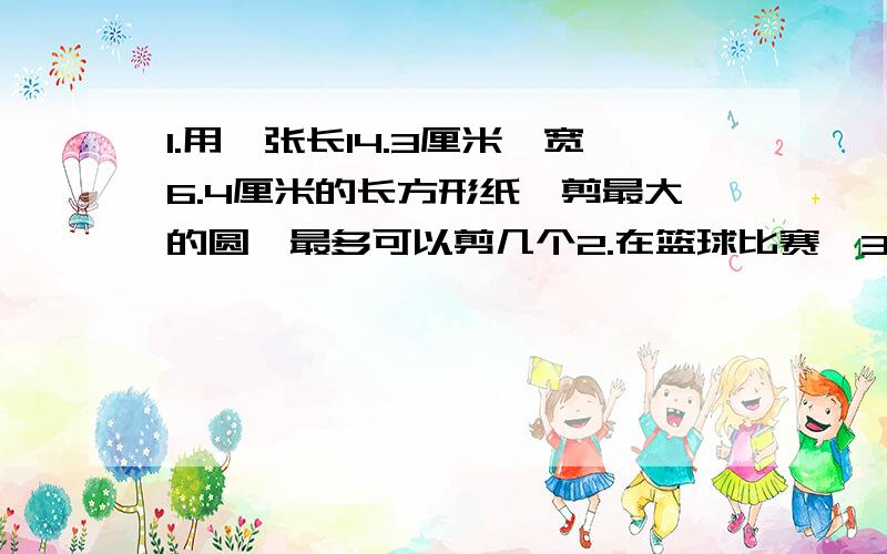 1.用一张长14.3厘米,宽6.4厘米的长方形纸,剪最大的圆,最多可以剪几个2.在篮球比赛,3分球外投中得3分,3分球内投中一球的2分,小红投中10个球,得了24分,她投中了几个3分球3.一杯糖水50克,糖和水