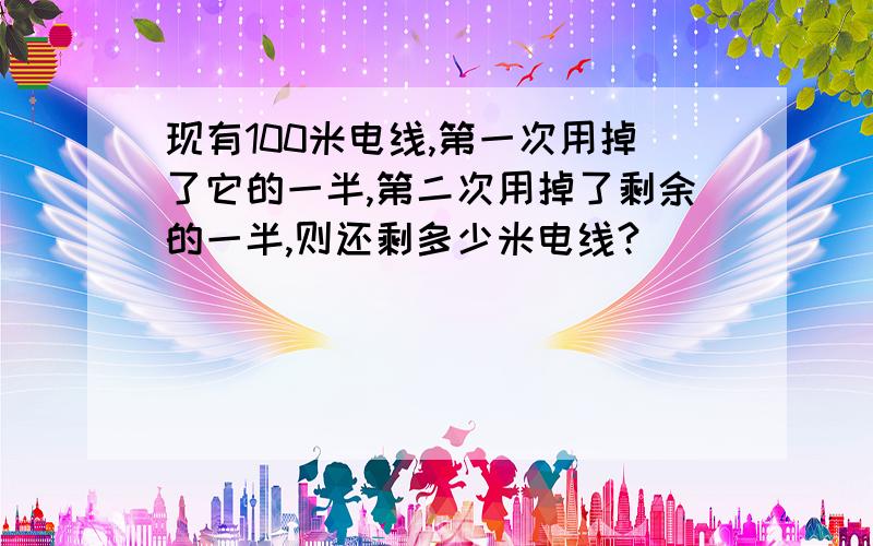 现有100米电线,第一次用掉了它的一半,第二次用掉了剩余的一半,则还剩多少米电线?