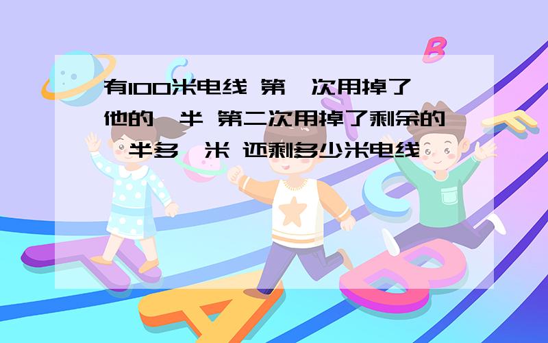 有100米电线 第一次用掉了他的一半 第二次用掉了剩余的一半多一米 还剩多少米电线