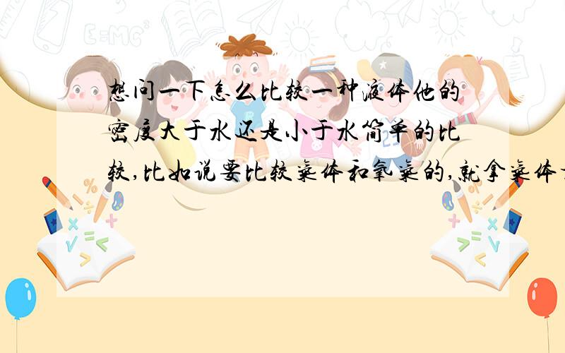 想问一下怎么比较一种液体他的密度大于水还是小于水简单的比较,比如说要比较气体和氧气的,就拿气体相对分子质量于29比,就这样简单的,