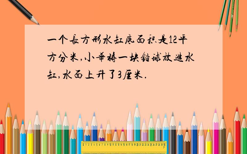 一个长方形水缸底面积是12平方分米,小华将一块铅球放进水缸,水面上升了3厘米.