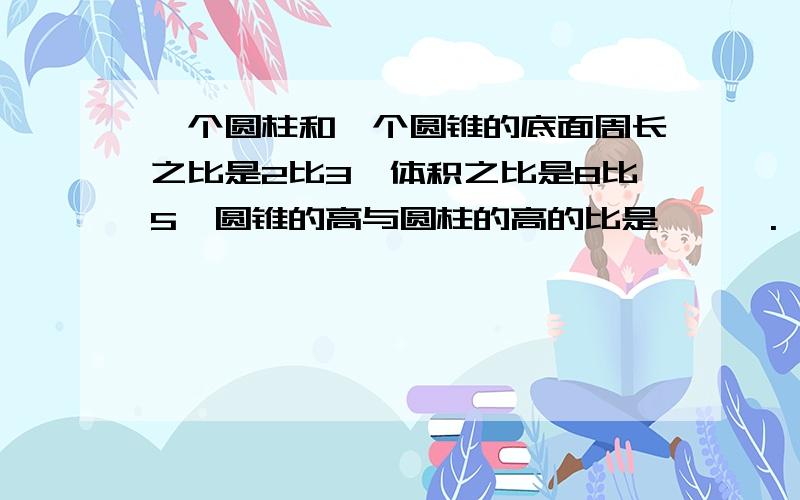 一个圆柱和一个圆锥的底面周长之比是2比3,体积之比是8比5,圆锥的高与圆柱的高的比是 【 】.