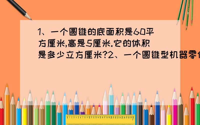 1、一个圆锥的底面积是60平方厘米,高是5厘米.它的体积是多少立方厘米?2、一个圆锥型机器零件,底面半径是3分米,高是2分米.这个零件的体积是多少立方分米?