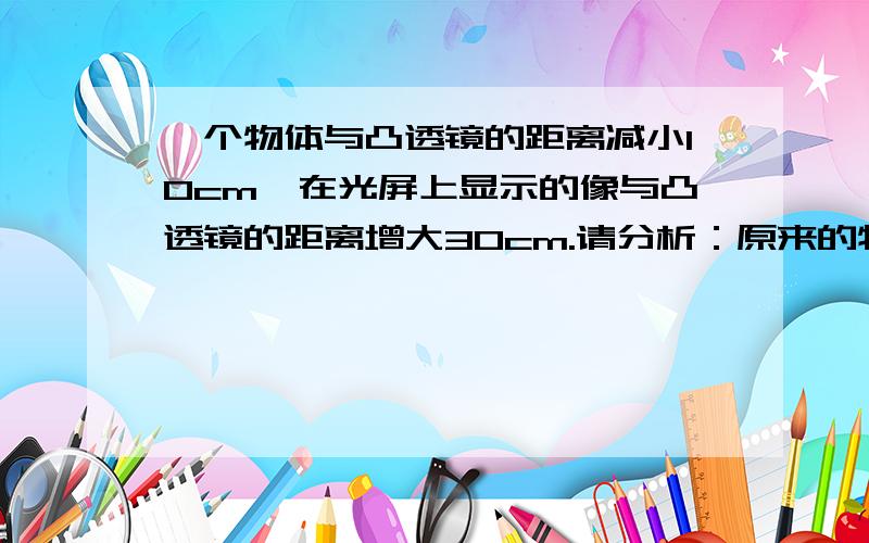 一个物体与凸透镜的距离减小10cm,在光屏上显示的像与凸透镜的距离增大30cm.请分析：原来的物距与焦距的大小关系以及后来的物距与焦距的大小关系.