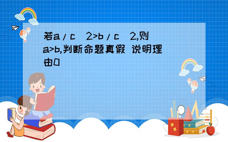 若a/c^2>b/c^2,则a>b,判断命题真假 说明理由0