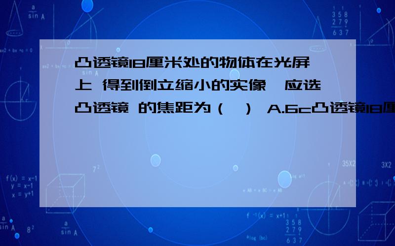 凸透镜18厘米处的物体在光屏上 得到倒立缩小的实像,应选凸透镜 的焦距为（ ） A.6c凸透镜18厘米处的物体在光屏上 得到倒立缩小的实像,应选凸透镜 的焦距为（ ） A.6cm B.9cm C.10cm D.15厘米