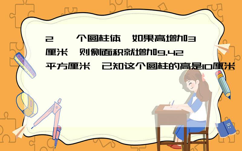 2、一个圆柱体,如果高增加3厘米,则侧面积就增加9.42平方厘米,已知这个圆柱的高是10厘米,这个圆柱的体积是多少立方厘米?3、、把一个圆柱沿它的直径切开,得到一个边长为5分米的正方形,求