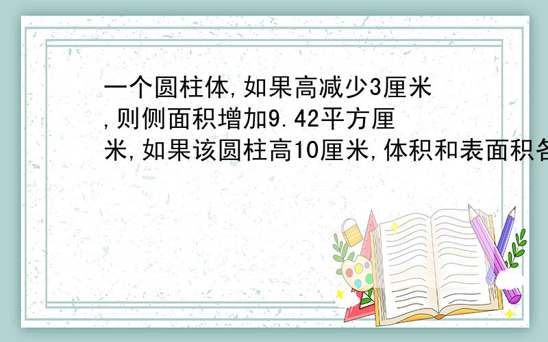 一个圆柱体,如果高减少3厘米,则侧面积增加9.42平方厘米,如果该圆柱高10厘米,体积和表面积各是多少?2/一个长方体与圆锥体体积相等，长方体长8分米，宽6分米，高4分米；圆锥的高比长方体