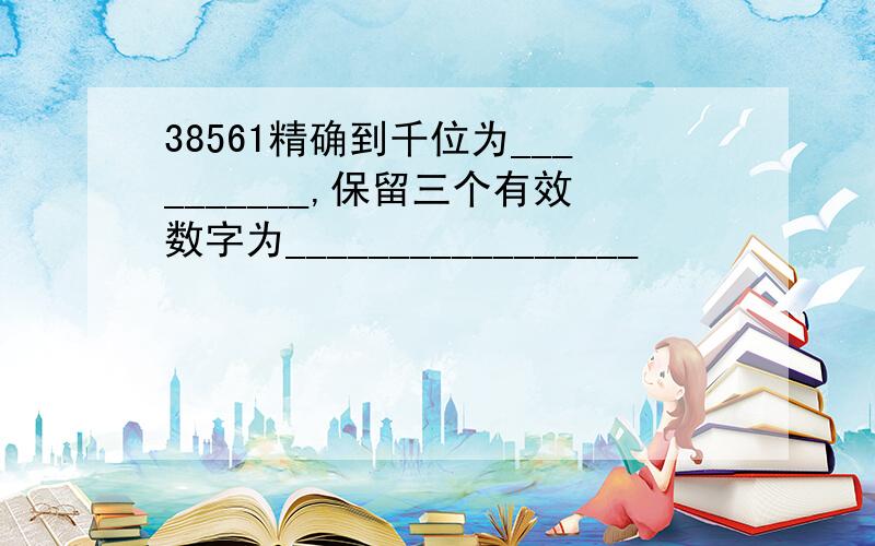 38561精确到千位为__________,保留三个有效数字为_________________