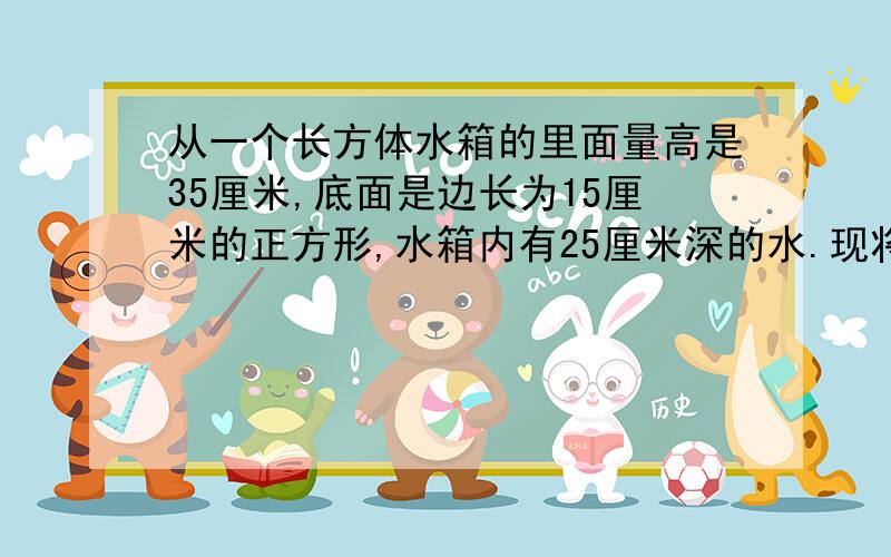 从一个长方体水箱的里面量高是35厘米,底面是边长为15厘米的正方形,水箱内有25厘米深的水.现将一根长50厘米的长方体钢柱垂直插入水箱中,使钢柱的底面与水箱的底面相接触（已知长方体钢