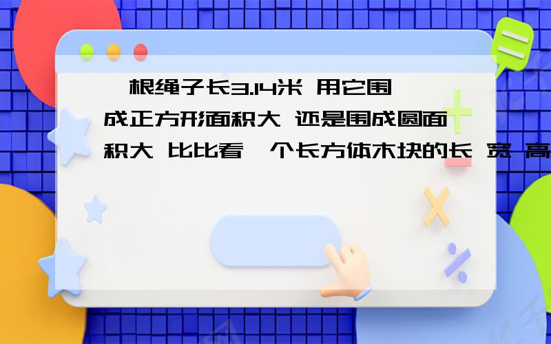 一根绳子长3.14米 用它围成正方形面积大 还是围成圆面积大 比比看一个长方体木块的长 宽 高 跟别是5厘米 4厘米 3厘米 如果用它锯成一个最大的正方体,体积要比原来减少百分之几?