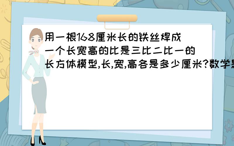 用一根168厘米长的铁丝焊成一个长宽高的比是三比二比一的长方体模型,长,宽,高各是多少厘米?数学题请列算式,急用,快