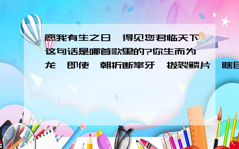 愿我有生之日,得见您君临天下这句话是哪首歌里的?你生而为龙,即使一朝折断掌牙,拔裂鳞片,瞎目断爪,坠入浅摊,龙依然是龙.求这首歌加歌词