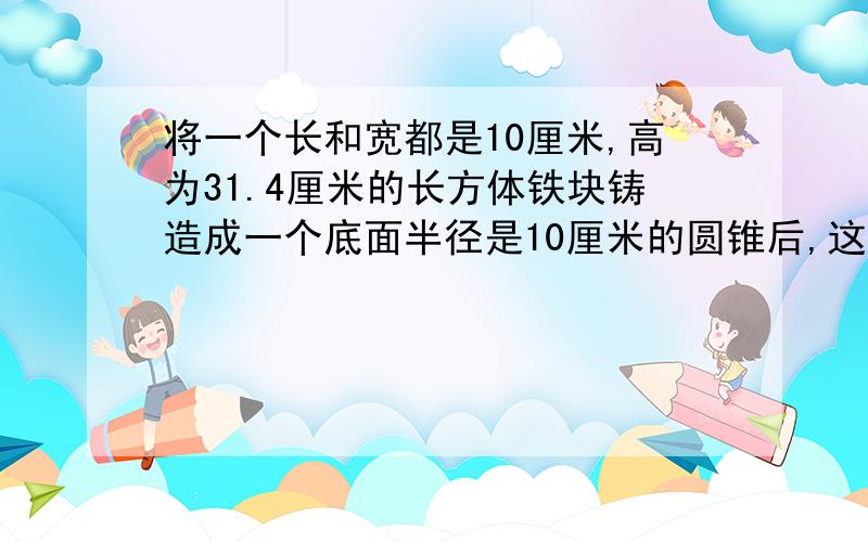 将一个长和宽都是10厘米,高为31.4厘米的长方体铁块铸造成一个底面半径是10厘米的圆锥后,这个圆锥的高是多少厘米?