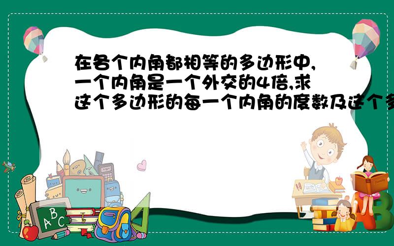 在各个内角都相等的多边形中,一个内角是一个外交的4倍,求这个多边形的每一个内角的度数及这个多边形的边数