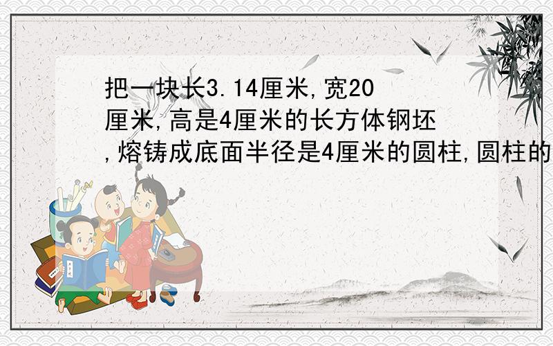 把一块长3.14厘米,宽20厘米,高是4厘米的长方体钢坯,熔铸成底面半径是4厘米的圆柱,圆柱的高是多少厘米?（损耗不计）