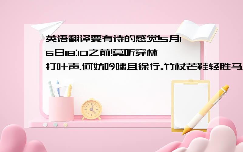 英语翻译要有诗的感觉!5月16日18:10之前!莫听穿林打叶声，何妨吟啸且徐行。竹杖芒鞋轻胜马，谁怕？一蓑烟雨任平生。料峭春风吹酒醒，微冷，山头斜照却相迎。回首向来萧瑟处，归去，也