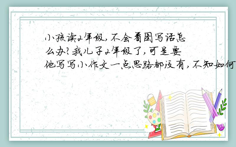 小孩读2年级,不会看图写话怎么办?我儿子2年级了,可是要他写写小作文一点思路都没有,不知如何是好?