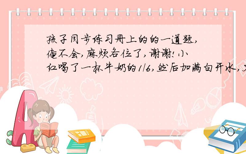 孩子同步练习册上的的一道题,俺不会,麻烦各位了,谢谢!小红喝了一杯牛奶的1/6,然后加满白开水,又喝了一杯的1/3,再倒满白开水,又喝了1/2杯,继续加满白开水,最后把一杯都喝完了.问:小红喝了