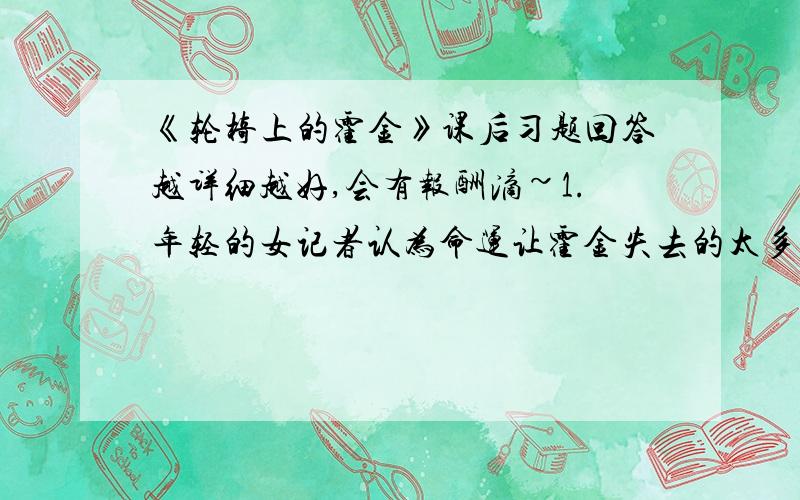 《轮椅上的霍金》课后习题回答越详细越好,会有报酬滴~1.年轻的女记者认为命运让霍金失去的太多,霍金是怎么认为的?你对霍金的回答是怎样理解的?2.默读课文,说一说从哪些地方可以看出霍