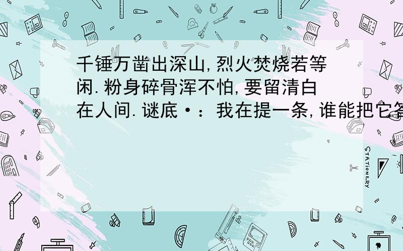 千锤万凿出深山,烈火焚烧若等闲.粉身碎骨浑不怕,要留清白在人间.谜底·：我在提一条,谁能把它答对,谁就是最佳答案1.千里相逢 字谜：小比大高 字谜：此物有千口,你有我也有 字谜：因为