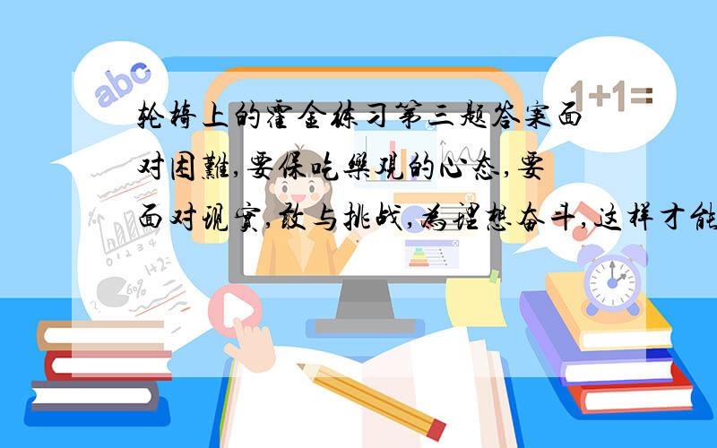 轮椅上的霍金练习第三题答案面对困难,要保吃乐观的心态,要面对现实,敢与挑战,为理想奋斗,这样才能该变名运创造奇迹.同时,也要有爱心,热爱生活,这样你的生活才有活力.