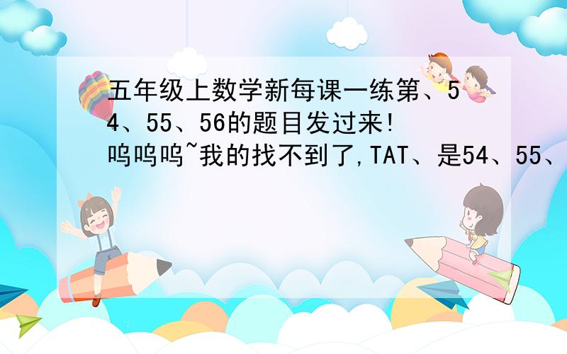 五年级上数学新每课一练第、54、55、56的题目发过来!呜呜呜~我的找不到了,TAT、是54、55、56页的题目！53页的随便发一道