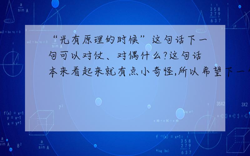 “光有原理的时候”这句话下一句可以对仗、对偶什么?这句话本来看起来就有点小奇怪,所以希望下一句的对仗可以一眼看下去不是那么明白~谢谢大家~QAQ