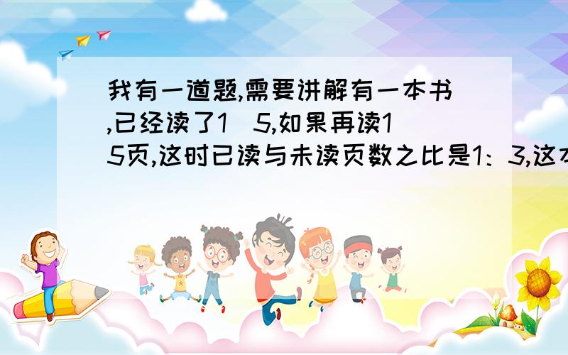 我有一道题,需要讲解有一本书,已经读了1\5,如果再读15页,这时已读与未读页数之比是1：3,这本书有多少页急