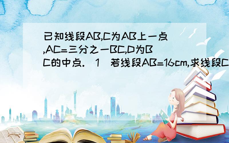 已知线段AB,C为AB上一点,AC=三分之一BC,D为BC的中点.（1）若线段AB=16cm,求线段CD的长；（2）若E为AD的中点，且CE=1.5cm，求AB的长。