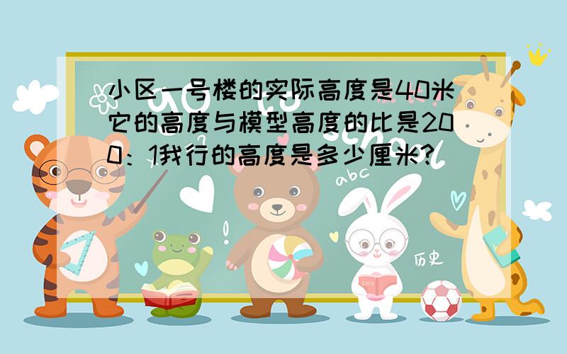 小区一号楼的实际高度是40米它的高度与模型高度的比是200：1我行的高度是多少厘米?