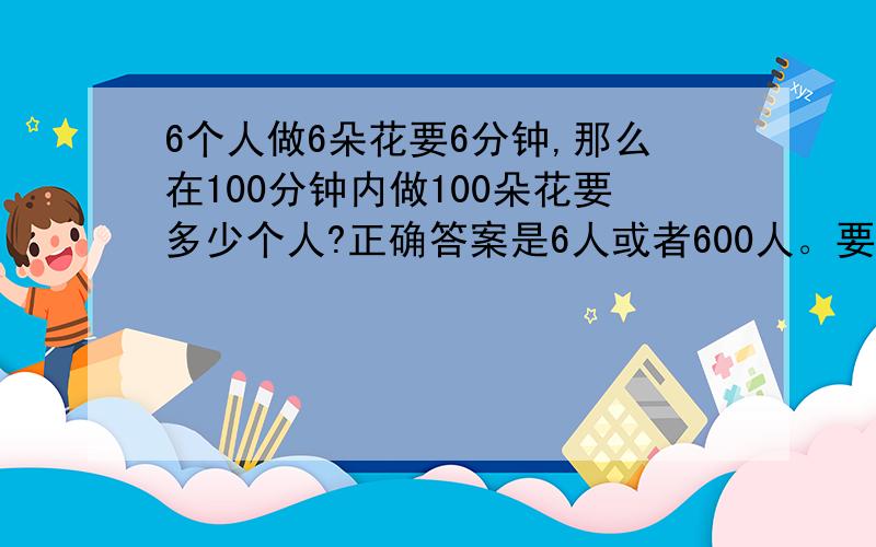 6个人做6朵花要6分钟,那么在100分钟内做100朵花要多少个人?正确答案是6人或者600人。要写为什么