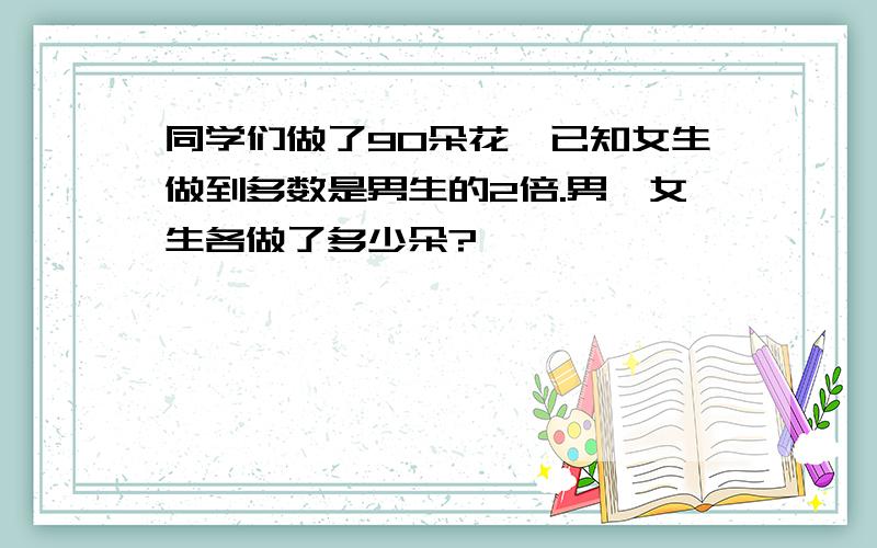 同学们做了90朵花,已知女生做到多数是男生的2倍.男,女生各做了多少朵?