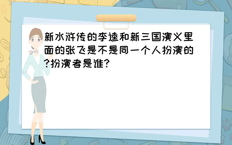 新水浒传的李逵和新三国演义里面的张飞是不是同一个人扮演的?扮演者是谁?