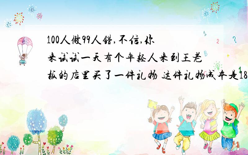 100人做99人错,不信,你来试试一天有个年轻人来到王老板的店里买了一件礼物 这件礼物成本是18元,标价是21元.结果是这个年轻人掏出100元要买这件礼物.王老板当时没有零钱,用那100元向街坊换