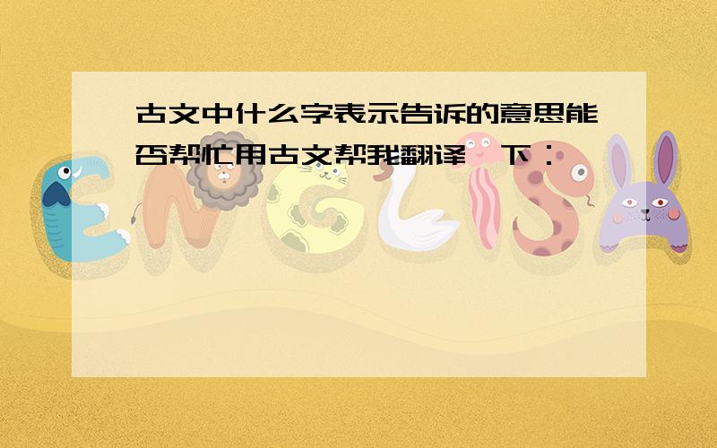 古文中什么字表示告诉的意思能否帮忙用古文帮我翻译一下：