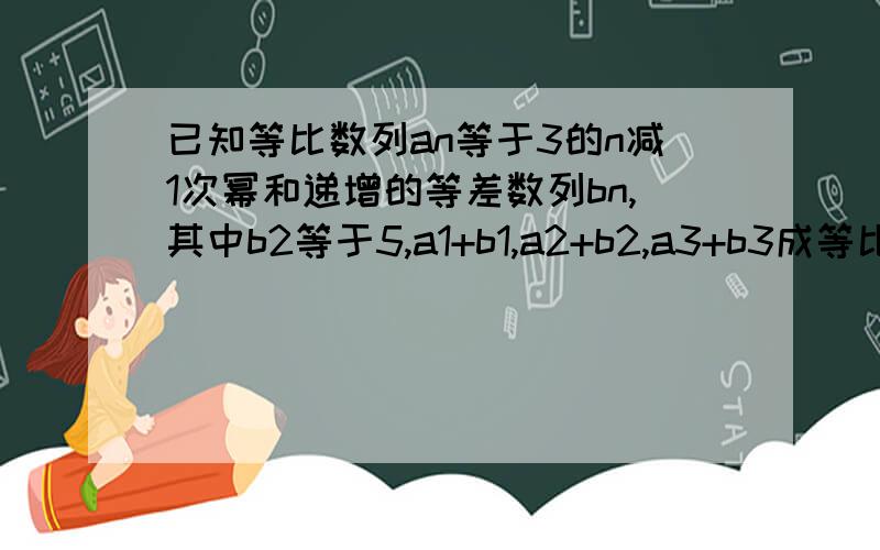 已知等比数列an等于3的n减1次幂和递增的等差数列bn,其中b2等于5,a1+b1,a2+b2,a3+b3成等比数列求数列bn的通项公式 设cn等于anabn,求数列cn的前n项和pn