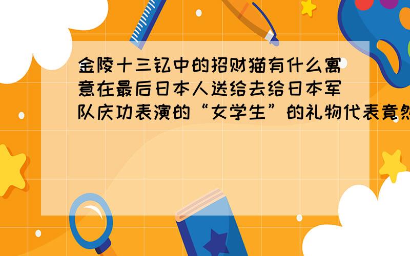 金陵十三钗中的招财猫有什么寓意在最后日本人送给去给日本军队庆功表演的“女学生”的礼物代表竟然是一只招财猫,应该有特别的寓意