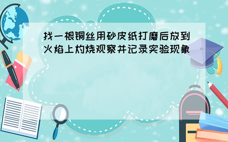 找一根铜丝用砂皮纸打磨后放到火焰上灼烧观察并记录实验现象