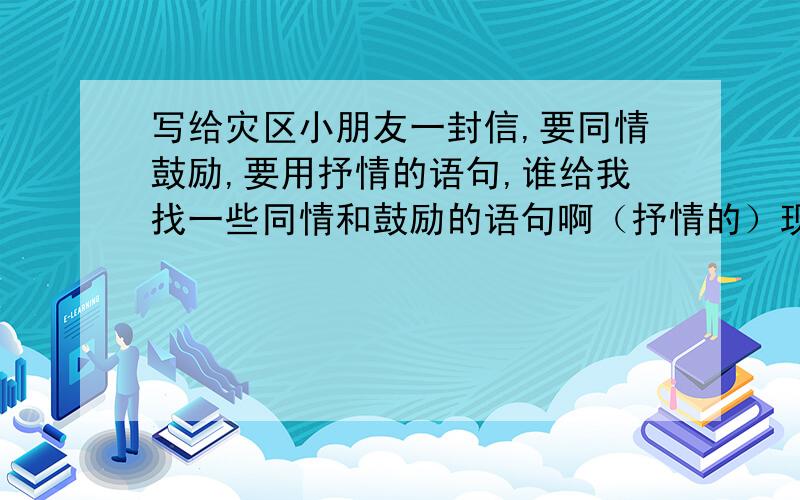 写给灾区小朋友一封信,要同情鼓励,要用抒情的语句,谁给我找一些同情和鼓励的语句啊（抒情的）现在是2009年5月12日,一周年慰问!先同情后鼓励,来个完整的作文!